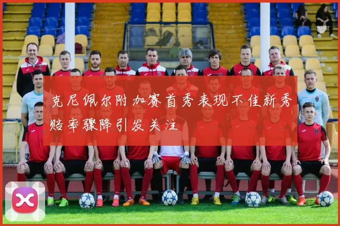 克尼佩尔附加赛首秀表现不佳新秀赔率骤降引发关注