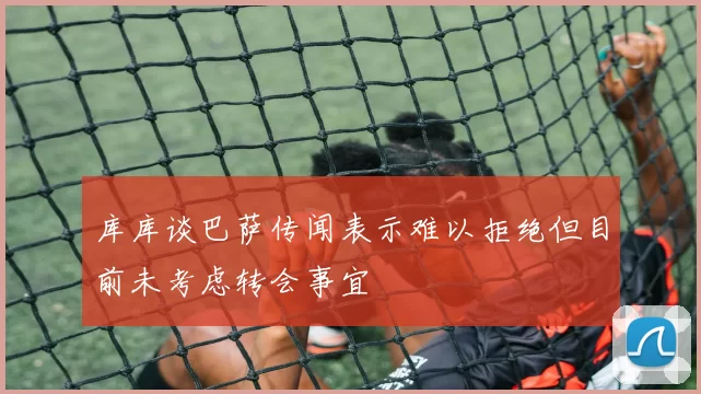 库库谈巴萨传闻表示难以拒绝但目前未考虑转会事宜