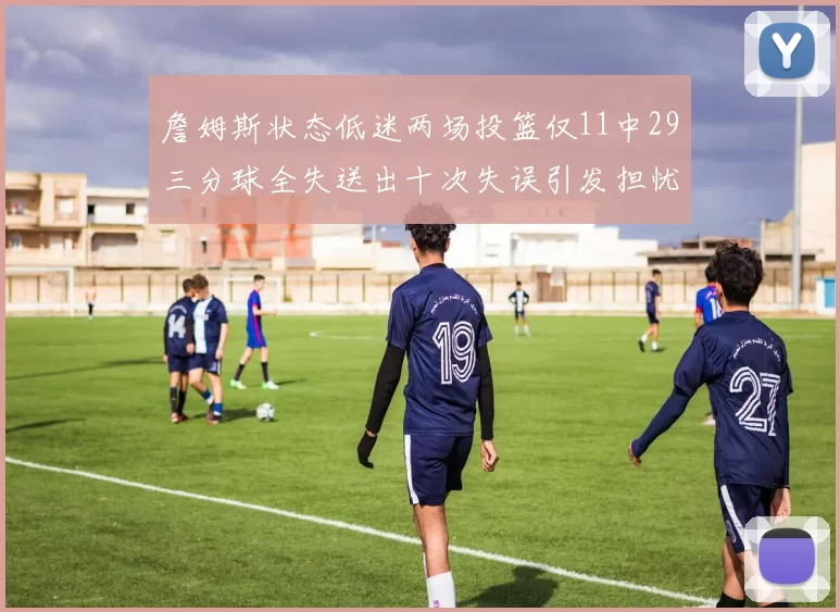 詹姆斯状态低迷两场投篮仅11中29三分球全失送出十次失误引发担忧
