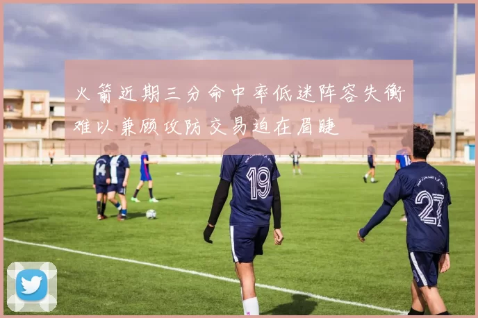 火箭近期三分命中率低迷阵容失衡难以兼顾攻防交易迫在眉睫