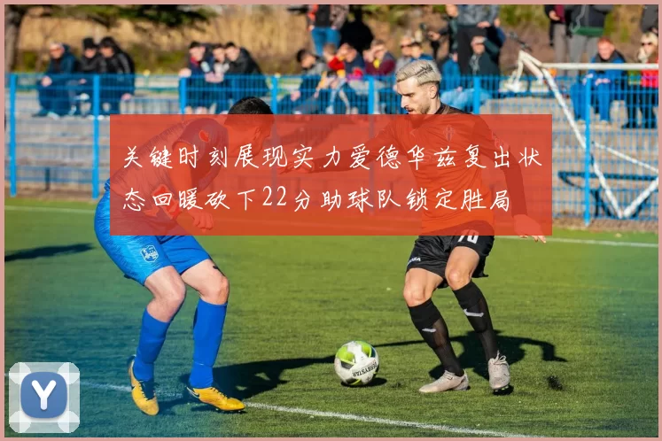 关键时刻展现实力爱德华兹复出状态回暖砍下22分助球队锁定胜局