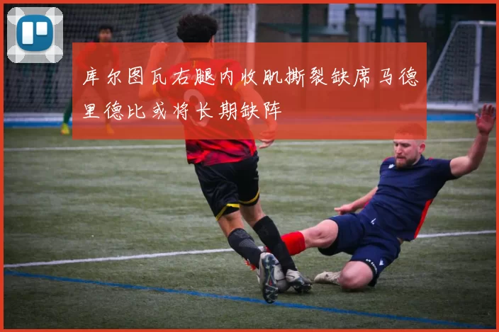 库尔图瓦右腿内收肌撕裂缺席马德里德比或将长期缺阵
