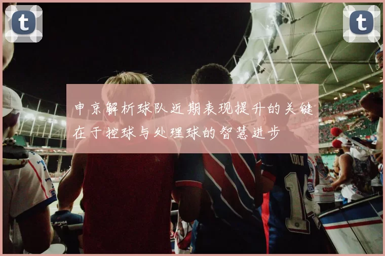 申京解析球队近期表现提升的关键在于控球与处理球的智慧进步