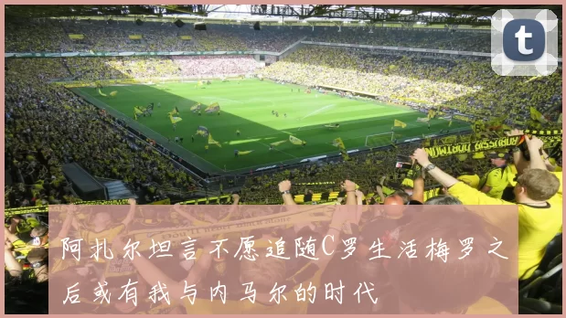 阿扎尔坦言不愿追随C罗生活梅罗之后或有我与内马尔的时代