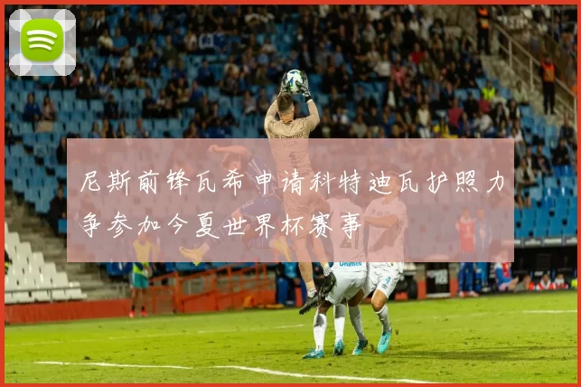 尼斯前锋瓦希申请科特迪瓦护照力争参加今夏世界杯赛事